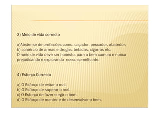 3) Meio de vida correcto

a)Abster-se de profissões como: caçador, pescador, abatedor;
b) comércio de armas e drogas, bebidas, cigarros etc.
O meio de vida deve ser honesto, para o bem comum e nunca
prejudicando e explorando nosso semelhante.


   Esforç
4) Esforço Correcto

a) O Esforço de evitar o mal.
b) O Esforço de superar o mal.
c) O Esforço de fazer surgir o bem.
d) O Esforço de manter e de desenvolver o bem.
 
