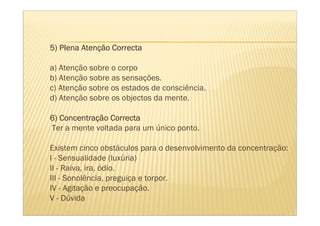 Atenç
5) Plena Atenção Correcta

a) Atenção sobre o corpo
b) Atenção sobre as sensações.
c) Atenção sobre os estados de consciência.
d) Atenção sobre os objectos da mente.

   Concentraç
6) Concentração Correcta
Ter a mente voltada para um único ponto.

Existem cinco obstáculos para o desenvolvimento da concentração:
l - Sensualidade (luxúria)
II - Raiva, ira, ódio.
III - Sonolência, preguiça e torpor.
IV - Agitação e preocupação.
V - Dúvida
 