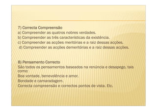 7) Correcta Compreensão
a) Compreender as quatros nobres verdades.
b) Compreender as três características da existência.
c) Compreender as acções meritórias e a raiz dessas acções.
 d) Compreender as acções demeritórias e a raiz dessas acções.


8) Pensamento Correcto
São todos os pensamentos baseados na renúncia e desapego, tais
como:
Boa vontade, benevolência e amor.
Bondade e camaradagem.
Correcta compreensão e correctos pontos de vista. Etc.
 