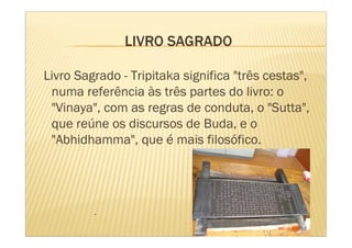 Livro Sagrado - Tripitaka significa "três cestas",
 numa referência às três partes do livro: o
 "Vinaya", com as regras de conduta, o "Sutta",
 que reúne os discursos de Buda, e o
 "Abhidhamma", que é mais filosófico.




         .
 