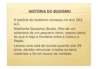 A história do budismo começou no ano 563
a.C.
Siddharta Gautama (Buda), filho de um
soberano de um pequeno reino, nasceu perto
do que é hoje a fronteira entre a Índia e o
Nepal.
Levava uma vida de luxúria quando aos 29
anos, decidiu renunciar a todos os bens
materiais e foi em busca da verdade.
 