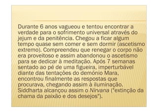 Durante 6 anos vagueou e tentou encontrar a
verdade para o sofrimento universal através do
jejum e da penitência. Chegou a ficar algum
tempo quase sem comer e sem dormir (ascetismo
extremo). Compreendeu que renegar o corpo não
era proveitoso e assim abandonou o ascetismo
para se dedicar à meditação. Após 7 semanas
sentado ao pé de uma figueira, imperturbável
diante das tentações do demónio Mara,
encontrou finalmente as respostas que
procurava, chegando assim à iluminação.
Siddharta alcançou assim o Nirvana ("extinção da
chama da paixão e dos desejos").
 