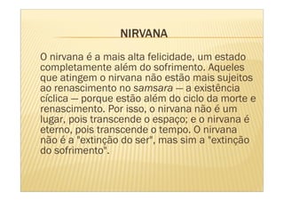 O nirvana é a mais alta felicidade, um estado
completamente além do sofrimento. Aqueles
que atingem o nirvana não estão mais sujeitos
ao renascimento no samsara — a existência
cíclica — porque estão além do ciclo da morte e
renascimento. Por isso, o nirvana não é um
lugar, pois transcende o espaço; e o nirvana é
eterno, pois transcende o tempo. O nirvana
não é a "extinção do ser", mas sim a "extinção
do sofrimento".
 