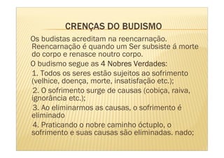 Os budistas acreditam na reencarnação.
Reencarnação é quando um Ser subsiste á morte
do corpo e renasce noutro corpo.
                               Verdades:
O budismo segue as 4 Nobres Verdades
1. Todos os seres estão sujeitos ao sofrimento
(velhice, doença, morte, insatisfação etc.);
2. O sofrimento surge de causas (cobiça, raiva,
ignorância etc.);
3. Ao eliminarmos as causas, o sofrimento é
eliminado
4. Praticando o nobre caminho óctuplo, o
sofrimento e suas causas são eliminadas. nado;
 