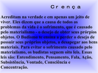 Crença Acreditam na verdade e em apenas um jeito de viver. Eles dizem que a causa de todos os problemas da vida é o sofrimento, que é causado pelo materialismo - o desejo de obter seus prórpios objetos. O Budismo te ensina a perder o desejo de possuir seus próprios objetos, a desapegar aos bens materiais. Para evitar o sofrimento causado pelo materialismo, os budistas seguem oito leis. Essas leis são: Entendimento, Pensamento, Fala, Ação, Subsistência, Vontade, Consciência e Concentração. 