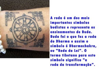 A roda é um dos mais importantes símbolos budistas e representa os ensinamentos de Buda. Buda foi o que fez a roda do Dharma e assim o símbolo é Dharmachakra, ou "Roda da Lei". O termo tibetano para este símbolo significa "a roda da transformação". 