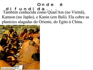 Também conhecida como Quan'Am (no Vietnã), Kannon (no Japão), e Kanin (em Bali). Ela cobre as planícies alagadas do Oriente, do Egito à China. Onde é difundida... 