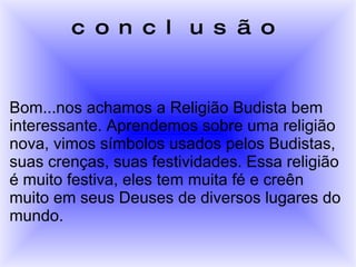 conclusão Bom...nos achamos a Religião Budista bem interessante. Aprendemos sobre uma religião nova, vimos símbolos usados pelos Budistas, suas crenças, suas festividades. Essa religião é muito festiva, eles tem muita fé e creên muito em seus Deuses de diversos lugares do mundo.  