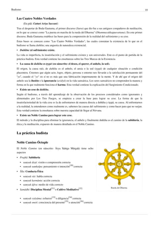 Budismo                                                                                                                     10


   Las Cuatro Nobles Verdades
          (En pāḷi: Cattari Ariya Saccani)
   Tras el despertar de Buda Gautama, el primer discurso (Sutra) que dio fue a sus antiguos compañeros de meditación,
   en lo que se conoce como "La puesta en marcha de la rueda del Dharma" (Dhammacakkappavattana). En este primer
   discurso, Buda Gautama establece las bases para la comprensión de la realidad del sufrimiento y su cese.
   Estas bases se conocen como "Las Cuatro Nobles Verdades", las cuales constatan la existencia de lo que en el
   budismo se llama duhkha; una angustia de naturaleza existencial.
   • Duhkha (el sufrimiento) existe.
   La vida es imperfecta, la insatisfacción y el sufrimiento existen y son universales. Este es el punto de partida de la
   práctica budista. Esta verdad contiene las enseñanzas sobre las Tres Marcas de la Existencia.
   • La causa de duhkha es tŗşņā (en sánscrito: el deseo, el querer, el anhelo, la sed).
   El origen, la causa raíz, de duhkha es el anhelo, el ansia o la sed (tŗşņā) de cualquier situación o condición
   placentera. Creemos que algún acto, logro, objeto, persona o entorno nos llevarán a la satisfacción permanente del
   “yo”, cuando el "yo" en sí no es más que una fabricación impermanente de la mente. Y de ahí que el origen del
   anhelo sea la ilusión o la ignorancia (avidyā) en la vida samsárica. Los seres samsáricos no comprenden la manera y
   forma en la que realmente funciona el karma. Esta verdad contiene la explicación del Surgimiento Condicionado.
   • Existe un cese de duhkha.
   Según el budismo, a través del aprendizaje de la observación de los procesos considerados como ignorantes y
   alimentados por Los Tres Fuegos, se empieza a crear la base para lograr su cese. La forma de que la
   insatisfactoriedad de la vida cese es la de enfrentarnos de manera directa a duhkha y tŗşņā, su causa. Al enfrentarnos
   a la realidad, la entendemos como realmente es, sabemos las causas del sufrimiento y como hacer para que no surjan.
   Esta verdad contiene la enseñanza sobre nuestra capacidad de llegar al Nirvana.
   • Existe un Noble Camino para lograr este cese.
   El método y la disciplina para eliminar la ignorancia, el anhelo y finalmente dukkha es el camino de la sabiduría, la
   ética y la meditación, expuesto de manera detallada en el Noble Camino.


   La práctica budista

   Noble Camino Óctuple
   El Noble Camino (en sánscrito: Ārya Sṭāṅga Mārgaḥ) tiene ocho
   aspectos
   • Prajñā: Sabiduría
      • saṃyak dṛṣṭi: visión o comprensión correcta
      • saṃyak saṃkalpa: pensamiento o intención[30] correcta
   • Śīla: Conducta Ética
      • saṃyak vāc: habla correcta
      • saṃyak karmānta: acción correcta
      • saṃyak ājīva: medio de vida correcto
                                                                                           Rueda del Dharma.
   • Samādhi: Disciplina Mental[31] o Cultivo Meditativo[32]


      • saṃyak vyāyāma: esfuerzo[33] o diligencia[34] correcta
      • saṃyak smṛti: consciencia del presente[35] o atención[36] correcta
 
