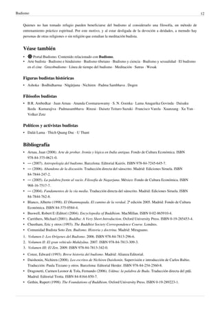 Budismo                                                                                                               12


   Quienes no han tomado refugio pueden beneficiarse del budismo al considerarlo una filosofía, un método de
   entrenamiento práctico espiritual. Por este motivo, y al estar desligada de la devoción a deidades, a menudo hay
   personas de otras religiones o sin religión que estudian la meditación budista.


   Véase también
   •     Portal:Budismo. Contenido relacionado con Budismo.
   • Arte budista · Budismo e hinduismo · Budismo tibetano · Budismo y ciencia · Budismo y sexualidad · El budismo
     en el cine · Grecobudismo · Línea de tiempo del budismo · Meditación · Sutras · Wesak


   Figuras budistas históricas
   • Ashoka · Bodhidharma · Nāgārjuna · Nichiren · Padma Sambhava . Dogen


   Filósofos budistas
   • B.R. Ambedkar · Juan Arnau · Ananda Coomaraswamy · S. N. Goenka · Lama Anagarika Govinda · Daisaku
     Ikeda · Kumarajiva · Padmasambhava · Rinzai · Daisetz Teitaro Suzuki · Francisco Varela · Xuanzang · Xu Yun ·
     Volker Zotz


   Políticos y activistas budistas
   • Dalái Lama · Thich Quang Duc · U Thant


   Bibliografía
   • Arnau, Juan (2008). Arte de probar. Ironía y lógica en India antigua. Fondo de Cultura Económica. ISBN
     978-84-375-0621-0.
   • — (2007). Antropología del budismo. Barcelona: Editorial Kairós. ISBN 978-84-7245-645-7.
   • — (2006). Abandono de la discusión. Traducción directa del sánscrito. Madrid: Ediciones Siruela. ISBN
     84-7844-247-2.
   • — (2005). La palabra frente al vacío. Filosofía de Nagarjuna. México: Fondo de Cultura Económica. ISBN
     968-16-7517-7.
   • — (2004). Fundamentos de la vía media. Traducción directa del sánscrito. Madrid: Ediciones Siruela. ISBN
     84-7844-762-8.
   • Blanco, Alberto (1998). El Dhammapada. El camino de la verdad. 2ª edición 2005. Madrid: Fondo de Cultura
     Económica. ISBN 84-375-0584-4.
   • Buswell, Robert E (Editor) (2004). Encyclopedia of Buddhism. MacMillan. ISBN 0-02-865910-4.
   • Carrithers, Michael (2001). Buddha: A Very Short Introduction. Oxford University Press. ISBN 0-19-285453-4.
   • Cheetham, Eric y otros (1993). The Buddhist Society Correspondence Course. Londres.
   • Comunidad Budista Soto Zen. Budismo. Historia y doctrina. Madrid: Miraguano.
   1. Volumen I: Los Orígenes del Budismo. 2006. ISBN 978-84-7813-296-6.
   2. Volumen II: El gran vehículo Mahâyâna. 2007. ISBN 978-84-7813-309-3.
   3. Volumen III: El Zen. 2009. ISBN 978-84-7813-342-0.
   • Conze, Edward (1993). Breve historia del budismo. Madrid: Alianza Editorial.
   • Daishonin, Nichiren (2008). Los escritos de Nichiren Daishonin. Supervisión e introducción de Carlos Rubio.
     Traducción: Paula Tizzano y otros. Barcelona: Editorial Herder. ISBN 978-84-254-2560-8.
   • Dragonetti, Carmen Leonor & Tola, Fernando (2006). Udāna: la palabra de Buda. Traducción directa del pāḷi.
     Madrid: Editorial Trotta. ISBN 84-8164-850-7.
   • Gethin, Rupert (1998). The Foundations of Buddhism. Oxford University Press. ISBN 0-19-289223-1.
 