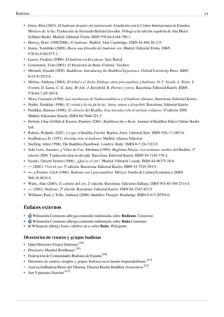 Budismo                                                                                                               13


   • Gross, Rita (2005). El budismo después del patriarcado. Coedición con el Centro Internacional de Estudios
     Místicos de Ávila. Traducción de Fernando Beltrán Llavador. Prólogo a la edición española de Ana María
     Schlüter Rodés. Madrid: Editorial Trotta. ISBN 978-84-8164-798-3.
   • Harvey, Peter (1998/2006). El budismo. Madrid: Akal Cambridge. ISBN 84-460-2612-0.
   • Izutsu, Toshihiko (2009). Hacia una filosofía del budismo zen. Madrid: Editorial Trotta. ISBN
     978-84-8164-977-2.
   • Lenoir, Frederic (2000). El budismo en Occidente. Seix Barral.
   • Lowenstein, Tom (2001). El Despertar de Buda. Colonia: Taschen.
   • Mitchell, Donald (2002). Buddhism: Introducing the Buddhist Experience. Oxford University Press. ISBN
     0-19-513952-6.
   • Molino, Anthony (2004). El árbol y el diván. Diálogo entre psicoanálisis y budismo. D. T. Suzuki, A. Watts, E.
     Fromm, D. Lama, C. G. Jung, M. Abe, J. Kornfield, K. Horney y otros. Barcelona: Editorial Kairós. ISBN
     978-84-7245-565-8.
   • Mora, Fernando (1998). Las enseñanzas de Padmasambhava y el budismo tibetano. Barcelona: Editorial Kairós.
   • Norbu, Namkhai (1996). El cristal y la vía de la luz. Sutra, tantra y dzogchén. Barcelona: Editorial Kairós.
   • Panikkar, Raimon (1996). El silencio del Buddha. Una introducción al ateísmo religioso. 6ª edición 2005.
     Madrid: Ediciones Siruela. ISBN 84-7844-321-5.
   • Prebish, Char Griffith & Keown, Damien (2004). Buddhism the e-Book. Journal of Buddhist Ethics Online Books
     Ltd.
   • Rahula, Walpola (2002). Lo que el Buddha Enseñó. Buenos Aires: Editorial Kier. ISBN 950-17-1007-6.
   • Seddhatissa, H. (1971). Introducción al budismo. Madrid: Alianza Editorial.
   • Snelling, John (1998). The Buddhist Handbook. Londres: Rider. ISBN 0-7126-7112-9.
   • Solé-Leris, Amadeo, y Vélez de Cea, Abraham (1999). Majjhima Nikaya. Los sermones medios del Buddha. 2ª
     edición 2006. Traducción directa del pāḷi. Barcelona: Editorial Kairós. ISBN 84-7245-378-2.
   • Suzuki, Daisetz Teitaro (2006). ¿Qué es el zen?. Madrid: Editorial Losada. ISBN 84-96375-18-8.
   • — (2003). Vivir el zen. 3ª edición. Barcelona: Editorial Kairós. ISBN 84-7245-304-9.
   • —, y Fromm, Erich (1960). Budismo zen y psicoanálisis. México: Fondo de Cultura Económica. ISBN
     968-16-0624-8.
   • Watts, Alan (2003). El camino del zen. 2ª edición. Barcelona: Ediciones Edhasa. ISBN 978-84-350-2714-4.
   • — (2002). Budismo. 2ª edición. Barcelona: Editorial Kairós. ISBN 84-7245-452-5.
   • Williams, Paul, y Tribe, Anthony (2000). Buddhist Thought. Routledge. ISBN 0-415-20701-0.


   Enlaces externos
   •      Wikimedia Commons alberga contenido multimedia sobre Budismo. Commons
   •      Wikimedia Commons alberga contenido multimedia sobre Buda.Commons
   •      Wikiquote alberga frases célebres de o sobre Buda. Wikiquote


   Directorios de centros y grupos budistas
   •   Open Directory Project Budismo [38]
   •   Directorio Mundial Buddhanet [39]
   •   Federación de Comunidades Budistas de España [40]
   •   Directorio de centros, templos y grupos budistas en el mundo hispanohablante [41]
   •   AsociaciónBudista Reino del Dharma, Dharma Realm Buddhist Association [42]
   •   Sun Vipassana Nanchat [43]
 