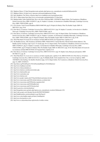 Budismo                                                                                                                                         15

   [26] Majjhima Nikaya 135 http:/ / bosquetheravada. org/ index. php?option=com_content& task=view& id=693& Itemid=656
   [27] Majjhima Nikaya 136 http:/ / www. vipassana. com/ canon/ majjhima/ mn136. php
   [28] Basic Buddhism: The Theory of Karma (http:/ / www. buddhanet. net/ e-learning/ karma. htm)
   [29] DN 15: Maha-nidana Sutta (http:/ / www. accesstoinsight. org/ tipitaka/ dn/ dn. 15. 0. than. html)
   [30] Bhikkhu Bodhi, Noble Eightfold Path: Way to the End of Suffering ISBN: 192870607X; Rupert Gethin, The Foundations of Buddhism,
       Oxford University Press, ISBN: 0192892231, pág, 81; Stephen J. Laumakis, An Introduction to Buddhist Philosophy, Cambridge University
       Press, ISBN: 9780521670081, pág 45
   [31] Clive Ericker, Teach Yourself Buddhism ISBN:0340867469, pág.54; Walpola Sri Rahula, What The Buddha Taught, ISBN-10:
       0802130313, pág. 45-46
   [32] Peter Harvey, El budismo. Cambridge University Press, ISBN 84-8323-014-3, pág. 94; Stephen J. Laumakis, An Introduction to Buddhist
       Philosophy. Cambridge University Press, ISBN: 9780521670081, pág 45
   [33] Peter Harvey, El budismo. Cambridge University Press, ISBN 84-8323-014-3, pág. 94; Rupert Gethin, The Foundations of Buddhism,
       Oxford University Press, ISBN: 0192892231, pág, 81; Stephen J. Laumakis, An Introduction to Buddhist Philosophy, Cambridge University
       Press, ISBN: 9780521670081, pág 45; Walpola Sri Rahula, What The Buddha Taught, ISBN-10: 0802130313, pág. 45-46
   [34] Thich Nhat Hanh, El Corazón de las enseñanzas de Buda ISBN 84-95456-16-8 Segunda Parte, Capítulos 9-16
   [35] The Buddhist Society, 1001 Enseñanzas del Budimo ISBN: 9788425340727; Samuel Bercholz, Sherab Chodzin Kohn (Editores), The
       Buddha and His Teachings, Capít. 8 por S. N. Goenka págs. 96-121; Rupert Gethin, The Foundations of Buddhism, Oxford University Press,
       ISBN: 0192892231, pág, 81; Stephen J. Laumakis, An Introduction to Buddhist Philosophy, Cambridge University Press, ISBN:
       9780521670081, pág 45; Walpola Sri Rahula, What The Buddha Taught, ISBN-10: 0802130313, pág. 45-46; Thich Nhat Hanh, El Corazón de
       las enseñanzas de Buda ISBN 84-95456-16-8 Segunda Parte, Capítulos 9-16
   [36] Peter Harvey: El budismo. Cambridge University Press, ISBN 84-8323-014-3, pág. 94; Stephen Asma, Buda para principiantes, ISBN
       987-9065-35-2, pág. 96
   [37] Thich Nhat Hanh: El corazón de las enseñanzas de Buda (segunda parte, capítulos 9-16). ISBN 84-95456-16-8; Peter Harvey: El budismo.
       Cambridge University Press, ISBN 84-8323-014-3, pág. 94; Bhikkhu Bodhi: Noble Eightfold Path: Way to the End of Suffering. ISBN:
       192870607X; John Snelling: The Buddhist Handbook (págs. 46-53); Rupert Gethin: The Foundations of Buddhism. Oxford University Press
       (pág. 81), ISBN: 0192892231.
   [38] http:/ / dmoz. org/ World/ Espa%c3%b1ol/ Sociedad/ Religi%c3%b3n/ Budismo/
   [39] http:/ / www. buddhanet. net/ wbd
   [40] http:/ / www. federacionbudista. es
   [41] http:/ / www. budismo. com/ directorios/ index. php
   [42] http:/ / www. budismodrba. org/
   [43] http:/ / www. anumodana. org/
   [44] http:/ / www. budismo. net/
   [45] http:/ / www. people. virginia. edu/ %7Eam2zb/ tibet/ icono/ rueda_frm. htm
   [46] http:/ / www. transoxiana. org/ 0109/ vofchuk-budismo_occidente. html
   [47] http:/ / www. transoxiana. org/ 0109/ karikas-nagarjuna. html
   [48] http:/ / www. transoxiana. org/ 0104/ buddha. html
   [49] http:/ / www. transoxiana. org/ 0101/ kushan. html
   [50] http:/ / es. geocities. com/ sutrasbudistas/
   [51] http:/ / bosquetheravada. org/ index. php?option=com_content& task=view& id=25& Itemid=1238
   [52] http:/ / video. google. com/ videoplay?docid=2642956578955666663
   [53] http:/ / buddhistmedia. com/ uitzendingList. aspx?lIntType=0
   [54] http:/ / www. what-buddha-taught. net/ index2. htm#Spanish
   [55] http:/ / www. berzinarchives. com/
   [56] http:/ / www. es. dojozenbarcelona. org/ textos/ les-4-nobles-veritats
 