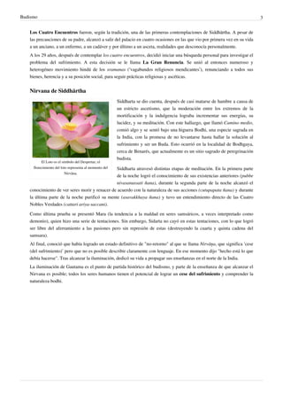 Budismo                                                                                                                          3


   Los Cuatro Encuentros fueron, según la tradición, una de las primeras contemplaciones de Siddhārtha. A pesar de
   las precauciones de su padre, alcanzó a salir del palacio en cuatro ocasiones en las que vio por primera vez en su vida
   a un anciano, a un enfermo, a un cadáver y por último a un asceta, realidades que desconocía personalmente.
   A los 29 años, después de contemplar los cuatro encuentros, decidió iniciar una búsqueda personal para investigar el
   problema del sufrimiento. A esta decisión se le llama La Gran Renuncia. Se unió al entonces numeroso y
   heterogéneo movimiento hindú de los sramanas (‘vagabundos religiosos mendicantes’), renunciando a todos sus
   bienes, herencia y a su posición social, para seguir prácticas religiosas y ascéticas.


   Nirvana de Siddhārtha
                                                        Siddharta se dio cuenta, después de casi matarse de hambre a causa de
                                                        un estricto ascetismo, que la moderación entre los extremos de la
                                                        mortificación y la indulgencia lograba incrementar sus energías, su
                                                        lucidez, y su meditación. Con este hallazgo, que llamó Camino medio,
                                                        comió algo y se sentó bajo una higuera Bodhi, una especie sagrada en
                                                        la India, con la promesa de no levantarse hasta hallar la solución al
                                                        sufrimiento y ser un Buda. Esto ocurrió en la localidad de Bodhgaya,
                                                        cerca de Benarés, que actualmente es un sitio sagrado de peregrinación
                                                        budista.
          El Loto es el símbolo del Despertar; el
     florecimiento del loto representa al momento del
                                               Siddharta atravesó distintas etapas de meditación. En la primera parte
                          Nirvāna.
                                               de la noche logró el conocimiento de sus existencias anteriores (pubbe
                                               nivasanussati ñana), durante la segunda parte de la noche alcanzó el
   conocimiento de ver seres morir y renacer de acuerdo con la naturaleza de sus acciones (cutupapata ñana) y durante
   la última parte de la noche purificó su mente (asavakkhaya ñana) y tuvo un entendimiento directo de las Cuatro
   Nobles Verdades (cattari ariya-saccani).

   Como última prueba se presentó Mara (la tendencia a la maldad en seres samsáricos, a veces interpretado como
   demonio), quien hizo una serie de tentaciones. Sin embargo, Sidarta no cayó en estas tentaciones, con lo que logró
   ser libre del aferramiento a las pasiones pero sin represión de estas (destruyendo la cuarta y quinta cadena del
   samsara).
   Al final, conoció que había logrado un estado definitivo de "no-retorno" al que se llama Nirvāņa, que significa ‘cese
   (del sufrimiento)’ pero que no es posible describir claramente con lenguaje. En ese momento dijo "hecho está lo que
   debía hacerse". Tras alcanzar la iluminación, dedicó su vida a propagar sus enseñanzas en el norte de la India.
   La iluminación de Gautama es el punto de partida histórico del budismo, y parte de la enseñanza de que alcanzar el
   Nirvana es posible; todos los seres humanos tienen el potencial de lograr un cese del sufrimiento y comprender la
   naturaleza bodhi.
 