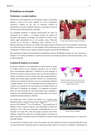 Budismo                                                                                                                             4


   El budismo en el mundo

   Tradiciones y escuelas budistas
   El budismo no está organizado con una jerarquía vertical. La autoridad
   religiosa se basa en los textos sagrados; los Sutras (literalmente
   ‘discursos’). Además de eso, hay un numeroso material de
   interpretación en el que contribuyen maestros y personajes a través de
   la historia que los han comentado y analizado.
   La comunidad monástica se organiza históricamente por líneas de
   transmisión en el tiempo, y en algunas escuelas las cadenas de
   relaciones entre maestros y discípulos son centrales. Los laicos tienen
   distinto papel dependiendo de las dos grandes ramas, Theravada               Jóvenes monjes budistas tibetanos de Drepung.
   (‘escuela de los ancianos’) y Mahayana (‘gran vehículo’). En el
   budismo mahayana, la vida laica se considera tan útil para alcanzar el Nirvana como la vida monástica, mientras que
   en el theravada se da un énfasis a la vida monástica. Otra clasificación muy común es identificar a una tercera rama;
   el Vajrayana (o Tántrico), que se puede considerar una parte o una división del Mahayana.

   Esta organización religiosa descentralizada ha permitido una enorme flexibilidad de puntos de vista, variaciones y
   enfoques. Las variantes de budismo se dieron por divisiones en el tiempo de puntos de discusión doctrinales, como
   un árbol ramificado.


   Cantidad de budistas en el mundo
   En general el budismo se fue implantando en muchos países sin entrar
   en conflicto directo con las religiones autóctonas, sino en muchos
   casos, intercambiando influencias. A diferencia de otras religiones el
   budismo no conoce la noción de guerra santa, la conversión forzada, ni
   tampoco considera la noción de herejía como algo siempre pernicioso.
   Aunque han existido algunos episodios históricos de enfrentamientos
                                                                                   Población budista. Rojo: países donde un alto
   violentos por cuestiones de doctrina o de acoso a personajes disidentes
                                                                                   porcentaje de la población es budista. Morado:
   o algunas minorías, éstos son excepcionales para una religión que se                       población significativa.
   convirtió en la mayorítaria de Asia durante un recorrido histórico de
   2.500 años. El pluralismo de enfoques y la aceptación de distintos
   puntos de vista doctrinales ha sido históricamente algo compartido y
   aceptado en la comunidad budista, lo que ha dado lugar a una enorme
   cantidad de literatura religiosa y filosófica.

   Las estimaciones sobre el número de budistas en el mundo varían
   significativamente, según diferentes fuentes disponibles[14] [15] [16] [17]
   entre los 1691 millones[18] y los 230 millones.[19] Esto significa que el
   budismo es de las mayores religiones de la humanidad en número de
   seguidores. Estas cifras han aumentado considerablemente tras las
   recogidas en el siglo XX, sobre todo porque en países como China                Templo budista en Singapur.

   empiezan a aparecer los datos tras su apertura política. Así mismo, en
   India se han dado conversiones masivas al budismo de cientos de miles de personas pertenecientes a la casta de los
   intocables (Dalits).

   La mayoría de los budistas están en Asia. Para obtener una cifra mundial más exacta, la principal dificultad es dar
   una cifra sobre China. El budismo posee un importante arraigo histórico en ese país, sin embargo es oficialmente un
 
