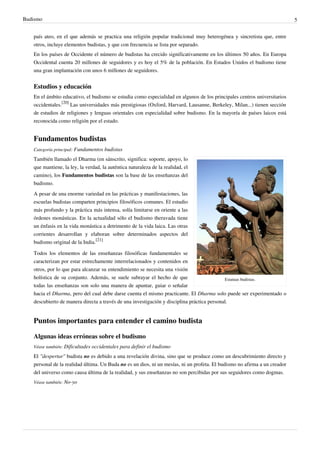 Budismo                                                                                                                    5


   país ateo, en el que además se practica una religión popular tradicional muy heterogénea y sincretista que, entre
   otros, incluye elementos budistas, y que con frecuencia se lista por separado.
   En los países de Occidente el número de budistas ha crecido significativamente en los últimos 50 años. En Europa
   Occidental cuenta 20 millones de seguidores y es hoy el 5% de la población. En Estados Unidos el budismo tiene
   una gran implantación con unos 6 millones de seguidores.


   Estudios y educación
   En el ámbito educativo, el budismo se estudia como especialidad en algunos de los principales centros universitarios
   occidentales.[20] Las universidades más prestigiosas (Oxford, Harvard, Lausanne, Berkeley, Milan...) tienen sección
   de estudios de religiones y lenguas orientales con especialidad sobre budismo. En la mayoría de países laicos está
   reconocida como religión por el estado.


   Fundamentos budistas
   Categoría principal: Fundamentos budistas

   También llamado el Dharma (en sánscrito, significa: soporte, apoyo, lo
   que mantiene, la ley, la verdad, la auténtica naturaleza de la realidad, el
   camino), los Fundamentos budistas son la base de las enseñanzas del
   budismo.
   A pesar de una enorme variedad en las prácticas y manifestaciones, las
   escuelas budistas comparten principios filosóficos comunes. El estudio
   más profundo y la práctica más intensa, solía limitarse en oriente a las
   órdenes monásticas. En la actualidad sólo el budismo theravada tiene
   un énfasis en la vida monástica a detrimento de la vida laica. Las otras
   corrientes desarrollan y elaboran sobre determinados aspectos del
   budismo original de la India.[21]

   Todos los elementos de las enseñanzas filosóficas fundamentales se
   caracterizan por estar estrechamente interrelacionados y contenidos en
   otros, por lo que para alcanzar su entendimiento se necesita una visión
   holística de su conjunto. Además, se suele subrayar el hecho de que                      Estatuas budistas.
   todas las enseñanzas son solo una manera de apuntar, guiar o señalar
   hacia el Dharma, pero del cual debe darse cuenta el mismo practicante. El Dharma solo puede ser experimentado o
   descubierto de manera directa a través de una investigación y disciplina práctica personal.


   Puntos importantes para entender el camino budista

   Algunas ideas erróneas sobre el budismo
   Véase también: Dificultades occidentales para definir el budismo

   El "despertar" budista no es debido a una revelación divina, sino que se produce como un descubrimiento directo y
   personal de la realidad última. Un Buda no es un dios, ni un mesías, ni un profeta. El budismo no afirma a un creador
   del universo como causa última de la realidad, y sus enseñanzas no son percibidas por sus seguidores como dogmas.
   Véase también: No-yo
 