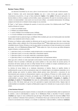 Budismo                                                                                                                    7


   Karma: Causa y Efecto
          (en sánscrito) Causalidad, Ley de causa y efecto. Acción intencional o volición. Semilla. Condicionamiento.
   Según el budismo, toda acción intencionada (karma) crea uno o varios efectos que aparecen cuando las
   circunstancias son proclives, a lo que se llama maduración (vipaka) o fruto (phala). El karma en aplicación a la
   doctrina budista se refiere a cualquier acción de habla, cuerpo o pensamiento. Por tanto los movimientos ajenos a la
   volición o la intencionalidad - como ocurre en el caso de actos reflejos - son neutrales kármicamente. Sin embargo,
   cualquier movimiento de la voluntad es karma aunque no sea consciente.
   El "buen" y "mal" karma se distinguen de acuerdo a la raíz de las acciones. En el Kukkuravatika Sutta[25] Buda
   clasifica el karma en 4 grupos:
   •   1 - oscuro con resultado oscuro.
   •   2 - brillante con resultado brillante.
   •   3 - oscuro y brillante con un resultado oscuro y brillante.
   •   4 - ni oscuro ni brillante con un resultado ni oscuro ni brillante.
   La oscuridad (el mal) no puede dar lugar a un brillante (feliz) resultado, pero aun así el karma puede estar mezclado
   debido a una variedad de motivos buenos y malos.
   El karma en el budismo explica también las diferencias por las que los seres tienen una vida más o menos larga,
   riqueza, belleza, salud o sabiduría. En el Cula-kammavibhanga Sutta[26] Buda explica que éstas cosas no existen por
   casualidad sino por el karma. El karma es una ley para explicar un mecanismo en el que está ausente un ser conciente
   que juzgue. Así, en el Mahakammavibhanga Sutta[27] Buda explica los 4 tipos de personas que deben distinguirse
   respecto al karma y su destino previsible:
   •   1 - quien hace el mal y va a un infierno, estado de deprivación o un renacimiento inferior.
   •   2 - quien hace el mal y va a un cielo, estado feliz o renacimiento superior.
   •   3 - quien hace el bien y va a un cielo, estado feliz o renacimiento superior.
   •   4 - quien hace el bien y va a un infierno, estado de deprivación o un renacimiento inferior.
   nótese que cielo e infierno no están expresando exclusivamente el destino tras la muerte, sino estados luminosos y
   felicidad o bien de oscuridad e infelicidad, que existen también en vida como efectos de acciones previas. El
   mecanismo del karma supone por tanto un reflejo bastante fiel de la realidad, no siempre considerado justa y en
   donde a las acciones buenas o malas no les sucede siempre el efecto deseado.
   La doctrina de karma budista no es totalmente determinista ni fatalista. Karma no significa destino ni
   predeterminación, ya que no existe un automatismo ciego en la voluntad respecto a las tendencias mantenidas y no es
   posible anticipar que ocurrirá. La práctica budista además permite tomar observación y consciencia de este
   funcionamiento para ocasionar un distanciamiento respecto a esas tendencias. El karma no se debe entender como
   castigo al igual que tampoco lo hacemos, por ejemplo, con el ADN. Karma es una más de las cinco tipos de
   condicionalidad o procesos lógicos del Universo (niyamas). Condicionalidad 1. inorgánica, 2. orgánica, 3.
   psicológica, 4. moral y 5. Trascendental. Estos tipos de condicionalidad son impersonales y no hay intervención
   divina en ellos. Del mismo modo que la ley de la gravedad no requiere intervención divina. Algunos tipos de
   condicionalidad son inmutables: ni siquiera un Buda puede escapar de ser afectado una vez que ya nació y tiene un
   cuerpo.

   ¿Cómo funciona el karma?
   El rol de actuación de la persona respecto al karma se circunscribe en la explicación budista sobre la experiencia de
   la realidad y como la individualidad se expresa. En el Abhidhamma Pitaka se describen 52 factores mentales
   (cetasikas) que surgen en varias combinaciones para dar lugar a 89 posibles estados de consciencia (cittas). Desde
   aquí se consideran 4 elementos físicos primarios y 23 fenómenos físicos que se derivan de ellos. En éste escenario
   existen los movimientos de la voluntad, y es en donde se condicionan o refuerzan hábitos y tendencias (samskara)
 