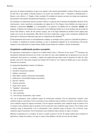 Budismo                                                                                                                       8


   para crear, de manera acumulativa, lo que se nos aparece como nuestra personalidad o carácter. El proceso resumido
   de todo ello y que explica el Karma respecto a la acción sera resumido como: 1. Samskara o predisposición, 2.
   Karma o acto volitivo y 3. Vipaka o fruto; resultado. El resultado de nuestras acciones nos otorga una experiencia
   que promueve nuevamente una disposición Samskara, y así continúa.
   En el budismo, las diferencias entre las acciones volitivas se expresan sólo en términos de habilidad o destreza. Si las
   motivaciones o raíces (mula/hete) corresponden con alguno de los Tres Fuegos (véase Duhkha) son torpes por ser
   malsanas y perniciosas (akuśala), y si corresponden a sus opuestos son hábiles por ser saludables (kuśala). Sin
   embargo, el objetivo de la práctica del renunciante (véase Nekkama) budista no es la de producir más de un tipo de
   karma (más mérito) y menos de otro (menos castigo), sino el de dejar totalmente de producir karma alguno para
   acabar con el ciclo de renacimiento. Más allá de esta breve explicación, existen varios comentarios alrededor del
   karma que lo clasifican en diferentes tipos para su comprensión más detallada.[28]
   El funcionamiento del karman es extremadamente complejo; su resultado exacto y preciso es imposible de predecir y
   no siempre se manifiesta de manera inmediata, ya que su maduración depende de las circunstancias. El karman
   tampoco es una explicación a la mala fortuna, debido al gran número de variables y fuerzas involucradas.


   Surgimiento condicionado (pratītya-samutpāda)
   El surgimiento condicionado es expuesto en el Maha-nidana Sutta o "Discurso de las causas".[29] Constituye una
   formulación elaborada del proceso de existir y de cómo los seres están atrapados por la ignorancia en un ciclo de
   sufrimiento. Este proceso es constante, y supone una explicación que abarca tanto la duración de todas las vidas
   pasadas como de la vida actual, instante tras instante. Por lo tanto el "ser" supone un ámbito que se crea y destruye
   momento tras momento.
   La originación dependiente contiene 12 eslabones:
   1. Avidyā: ignorancia
   2. Samskāra: formaciones mentales
   3. Vijñāna: consciencia
   4. Nāma Rūpa: nombre y forma (pre-materialidad)
   5. ŞaDāyatana: sensorialidad (organos sensoriales)
   6. Sparsha: contacto
   7. Vedanā: sensación
   8. Tŗşņa: deseo, querer
   9. ‘‘Upādāna’’: aferramiento
   10. Bhava: devenir
   11. Jāti: nacimiento
   12. Jarā-maraņa: decaimiento, vejez, muerte.
   Así, con la ignorancia como condición surgen las formaciones mentales. Con las formaciones mentales como
   condición surge la consciencia. Con la consciencia como condición surge el nombre y la forma. Con nombre y forma
   como condición surgen los órganos sensoriales. Con los organos sensoriales como condición surge el contacto. Con
   el contacto como condición suge la sensación. Con la sensación como condición surge el deseo. Con el deseo como
   condición surge el aferramiento. Con el aferramiento como condición surge el devenir. Con el devenir como
   condición surge el nacimiento. Con el nacimiento como condición surge el decaer, la vejez y la muerte.
   Mientras la ignorancia no se erradica, de nuevo se repite el proceso sin fin. El camino budista busca erradicar la
   ignorancia y romper ésta cadena, es lo que se conoce como nibbana o nirvana (el cese) de ésta cadena.
 