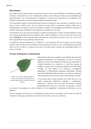 Budismo                                                                                                                             9


   Renacimiento
   En la India, la idea de reencarnación era ya parte del contexto en el que nació el budismo. En el budismo se prefiere
   el término "renacimiento" en vez de "reencarnación", debido a que no afirma la existencia un alma perdurable que
   pueda transmigrar. Así, el renacimiento en el budismo no es igual que la reencarnación en el hinduismo. Para
   entender el renacimiento es necesario entender también el concepto de anatta.
   En el renacimiento budista, el proceso del karma hará que la existencia de seres conscientes se manifieste, pero no
   existe un alma o espíritu eterno. Así, las acciones de cuerpo, habla y pensamiento conllevan efectos que se
   experimentarán con el tiempo, ya sea en la vida actual o siguiente. La continuidad entre individuos la constituye esa
   corriente causal, que es manifestada como tendencias y circunstancias en sus vidas.
   El renacimiento no es visto como algo deseable, ni significa un determinismo o destino. El camino budista sirve para
   que la persona pueda liberarse de esa cadena de causas y efectos. Mientras no exista un cese de este ciclo, nuestra
   vida es Samsárica. Si bien el individuo debe experimentar las circunstancias en las que le toca vivir, a la vez es el
   único responsable de lo que decida hacer frente de ellas.
   La meditación, práctica fundamental en el budismo, es una herramienta útil para el budista. Con esta práctica
   aprende a observar cómo no existe un dueño de (sus) pensamientos, pero que a la vez es responsable de lo que decida
   hacer con estos. El apego o no apego son por tanto la clave para lograr conseguir más ecuanimidad respecto a sí
   mismo y al mundo.


   Nirvāņa: El Despertar, La Iluminación
                                                          Buda Gautama afirmó que es posible el cese definitivo del círculo de la
                                                          originación dependiente y el renacimiento. La meta de la práctica
                                                          budista es por tanto el de despertar del Samsāra para experimentar la
                                                          verdadera naturaleza de la existencia y la vida. Este esquema de
                                                          realidad se expresa en las enseñanzas por medio de las Cuatro Nobles
                                                          Verdades, Las Tres Marcas de la Existencia, la Originación
                                                          Dependiente y el Renacimiento (explicadas anteriormente). Alcanzar
                                                          este estado de liberación implica por tanto vivir una nueva experiencia
                                                          sobre la naturaleza de la vida, de la muerte y del mundo que los rodea.
       Hoja de Ficus religiosa o Higuera sagrada, la
      especie a la que pertenece el árbol bajo el cual
                                           A las personas que no hayan alcanzado este estado aún solo se les
     despertó espiritualmente el fundador histórico del
                                           pueden proporcionar definiciones, analogías y comparaciones
                         budismo.
                                           imperfectas e indirectas sobre este estado. El Nirvāņa se describe
                                           principalmente por lo que no es: no-nacido, no-originado, no-creado,
   no-compuesto. Sin embargo no se debe confundir ni con la aniquilación o aislamiento del individuo ni con un
   nihilismo.

   Como la experiencia del Nirvāņa no es descriptible de manera clara con el lenguaje, y por lo tanto no es fácil de
   comunicar, lo único que se puede dar es una indicación del camino a seguir para obtenerla.
 