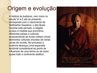 Origem e evoluçãoA história do budismo, com ínicio no século VI a.C até ao presente, começando com o nascimento de SiddharthaGautama, o dito Buda. Durante este período, a religião evoluiu à medida que encontrou diferentes países e culturas,  acrescentando ao fundo indiano inicial elementos culturais oriundos de várias zonas do mundo. No processo o budismo alcançou uma expansão territorial considerável ao ponto de influenciar de uma forma ou de outra quase todo o continente asiático. 