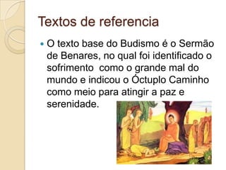 Textos de referenciaO texto base do Budismo é o Sermão de Benares, no qual foi identificado o sofrimento  como o grande mal do mundo e indicou o Óctuplo Caminho como meio para atingir a paz e serenidade.