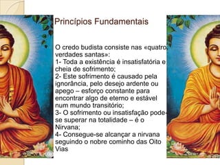 Princípios FundamentaisO credo budista consiste nas «quatro verdades santas»:1- Toda a existência é insatisfatória e cheia de sofrimento;2- Este sofrimento é causado pela ignorância, pelo desejo ardente ou apego – esforço constante para encontrar algo de eterno e estável num mundo transitório;3- O sofrimento ou insatisfação pode-se superar na totalidade – é o Nirvana;4- Consegue-se alcançar a nirvana seguindo o nobre cominho das Oito Vias
