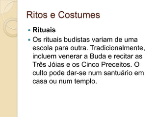 Ritos e CostumesRituaisOs rituais budistas variam de uma escola para outra. Tradicionalmente, incluem venerar a Buda e recitar as Três Jóias e os Cinco Preceitos. O culto pode dar-se num santuário em casa ou num templo.