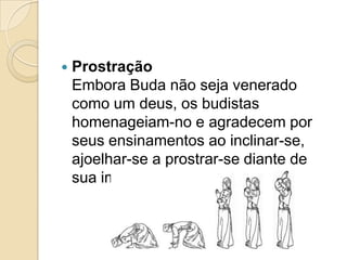 ProstraçãoEmbora Buda não seja venerado como um deus, os budistas homenageiam-no e agradecem por seus ensinamentos ao inclinar-se, ajoelhar-se a prostrar-se diante de sua imagem.