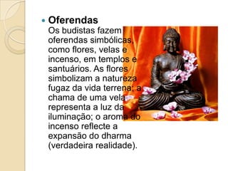 OferendasOs budistas fazem oferendas simbólicas, como flores, velas e incenso, em templos e santuários. As flores simbolizam a natureza fugaz da vida terrena; a chama de uma vela representa a luz da iluminação; o aroma do incenso reflecte a expansão do dharma (verdadeira realidade).