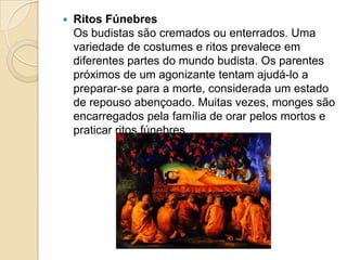 Ritos FúnebresOs budistas são cremados ou enterrados. Uma variedade de costumes e ritos prevalece em diferentes partes do mundo budista. Os parentes próximos de um agonizante tentam ajudá-lo a preparar-se para a morte, considerada um estado de repouso abençoado. Muitas vezes, monges são encarregados pela família de orar pelos mortos e praticar ritos fúnebres.