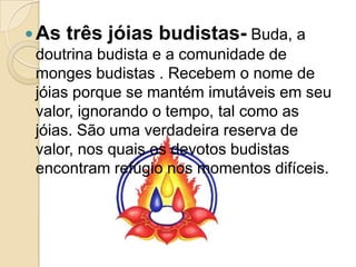As três jóias budistas- Buda, a doutrina budista e a comunidade de monges budistas . Recebem o nome de jóias porque se mantém imutáveis em seu valor, ignorando o tempo, tal como as jóias. São uma verdadeira reserva de valor, nos quais os devotos budistas encontram refúgio nos momentos difíceis.