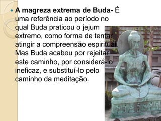 A magreza extrema de Buda- É uma referência ao período no qual Buda praticou o jejum extremo, como forma de tentar atingir a compreensão espiritual. Mas Buda acabou por rejeitar este caminho, por considerá-lo ineficaz, e substituí-lo pelo caminho da meditação.