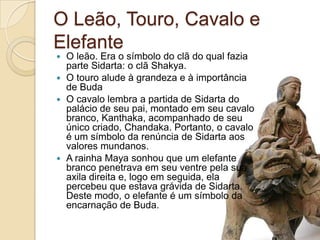 O Leão, Touro, Cavalo e ElefanteO leão. Era o símbolo do clã do qual fazia parte Sidarta: o clã Shakya.O touro alude à grandeza e à importância de BudaO cavalo lembra a partida de Sidarta do palácio de seu pai, montado em seu cavalo branco, Kanthaka, acompanhado de seu único criado, Chandaka. Portanto, o cavalo é um símbolo da renúncia de Sidarta aos valores mundanos.A rainha Maya sonhou que um elefante branco penetrava em seu ventre pela sua axila direita e, logo em seguida, ela percebeu que estava grávida de Sidarta. Deste modo, o elefante é um símbolo da encarnação de Buda.