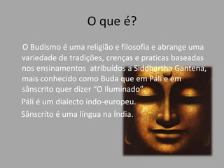 O que é?O Budismo é uma religião e filosofia e abrange uma variedade de tradições, crenças e praticas baseadas nos ensinamentos  atribuídos a Siddhartha Gantena, mais conhecido como Buda que em Páli e em sânscrito quer dizer “O Iluminado”.    Páli é um dialecto indo-europeu.    Sânscrito é uma língua na Índia.