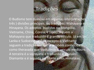Tradições       O Budismo tem duas(ou em algumas interpretações, três ) divisões principais, ou tradições: Mahayana e Hinayana. Os adeptos  budistas na Mongólia, Vietname, China, Coreia, e Japão seguem a Mahayana que traduzido é grande veiculo. Já em Sri Lanka e Sudoeste da Ásia excepto o Vietname seguem a tradição Hinayana também conhecida como theravada que traduzindo é veiculo medíocre. A terceira é a vajrayana e traduzido é Veiculo Diamante e é seguida no Tibete e nos Himalaias. 