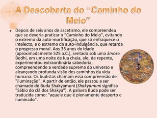 A Descoberta do “Caminho do Meio”Depois de seis anos de ascetismo, ele compreendeu que se deveria praticar o "Caminho do Meio", evitando o extremo da auto-mortificação, que só enfraquece o intelecto, e o extremo da auto-indulgência, que retarda o progresso moral. Aos 35 anos de idade (aproximadamente 525 a.C.), sentado sob uma árvore Bodhi, em uma noite de lua cheia, ele, de repente, experimentou extraordinária sabedoria, compreendendo a verdade suprema do universo e alcançando profunda visão dos caminhos da vida humana. Os budistas chamam essa compreensão de "iluminação". A partir de então, ele passou a ser chamado de Buda Shakyamuni (Shakyamuni significa "Sábio do clã dos Shakya"). A palavra Buda pode ser traduzida como: "aquele que é plenamente desperto e iluminado".