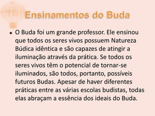 Ensinamentos do BudaO Buda foi um grande professor. Ele ensinou que todos os seres vivos possuem Natureza Búdica idêntica e são capazes de atingir a iluminação através da prática. Se todos os seres vivos têm o potencial de tornar-se iluminados, são todos, portanto, possíveis futuros Budas. Apesar de haver diferentes práticas entre as várias escolas budistas, todas elas abraçam a essência dos ideais do Buda.