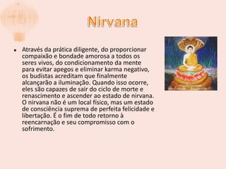 NirvanaAtravés da prática diligente, do proporcionar compaixão e bondade amorosa a todos os seres vivos, do condicionamento da mente para evitar apegos e eliminar karma negativo, os budistas acreditam que finalmente alcançarão a iluminação. Quando isso ocorre, eles são capazes de sair do ciclo de morte e renascimento e ascender ao estado de nirvana. O nirvana não é um local físico, mas um estado de consciência suprema de perfeita felicidade e libertação. É o fim de todo retorno à reencarnação e seu compromisso com o sofrimento.