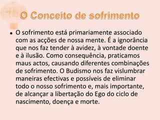 O Conceito de sofrimentoOsofrimento está primariamente associado com as acções de nossa mente. É a ignorância que nos faz tender à avidez, à vontade doente e à ilusão. Como consequência, praticamos maus actos, causando diferentes combinações de sofrimento. O Budismo nos faz vislumbrar maneiras efectivas e possíveis de eliminar todo o nosso sofrimento e, mais importante, de alcançar a libertação do Ego do ciclo de nascimento, doença e morte.