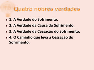 Quatro nobres verdades1. A Verdade do Sofrimento.2. A Verdade da Causa do Sofrimento.3. A Verdade da Cessação do Sofrimento.4. O Caminho que leva à Cessação do Sofrimento.