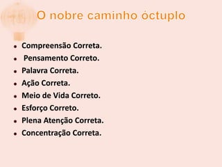O nobre caminho óctuploCompreensão Correta.Pensamento Correto. Palavra Correta. AçãoCorreta.Meio de Vida Correto. Esforço Correto. Plena Atenção Correta. Concentração Correta.