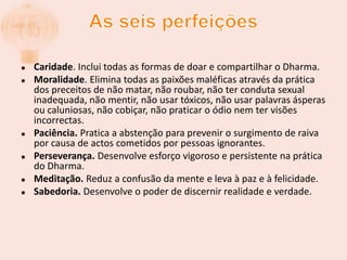 As seis perfeiçõesCaridade. Inclui todas as formas de doar e compartilhar o Dharma.Moralidade. Elimina todas as paixões maléficas através da prática dos preceitos de não matar, não roubar, não ter conduta sexual inadequada, não mentir, não usar tóxicos, não usar palavras ásperas ou caluniosas, não cobiçar, não praticar o ódio nem ter visões incorrectas.Paciência. Pratica a abstenção para prevenir o surgimento de raiva por causa de actos cometidos por pessoas ignorantes.Perseverança. Desenvolve esforço vigoroso e persistente na prática do Dharma.Meditação. Reduz a confusão da mente e leva à paz e à felicidade.Sabedoria.Desenvolve o poder de discernir realidade e verdade.