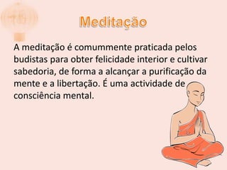 MeditaçãoA meditação é comummente praticada pelos budistas para obter felicidade interior e cultivar sabedoria, de forma a alcançar a purificação da mente e a libertação. É uma actividade de consciência mental.