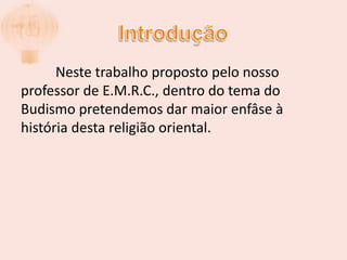 Introdução	Neste trabalho proposto pelo nosso professor de E.M.R.C., dentro do tema do Budismo pretendemos dar maior enfâse à história desta religião oriental.