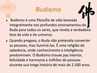 Budismo Budismo é uma filosofia de vida baseada integralmente nos profundos ensinamentos do Buda para todos os seres, que revela a verdadeira face da vida e do universo.Quando pregava, o Buda não pretendia converter as pessoas, mas iluminá-las. É uma religião de sabedoria, onde conhecimento e inteligência predominam. O Budismo trouxe paz interior, felicidade e harmonia a milhões de pessoas durante sua longa história de mais de 2.500 anos.