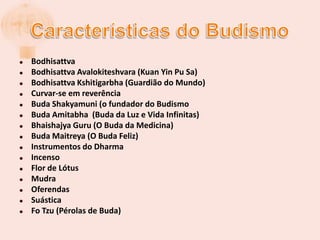 Características do BudismoBodhisattvaBodhisattva Avalokiteshvara (Kuan Yin PuSa)Bodhisattva Kshitigarbha (Guardião do Mundo)Curvar-se em reverênciaBuda Shakyamuni (o fundador do BudismoBuda Amitabha  (Buda da Luz e Vida Infinitas)Bhaishajya Guru (O Buda da Medicina)Buda Maitreya (O Buda Feliz)Instrumentos do DharmaIncensoFlor de LótusMudraOferendasSuásticaFoTzu (Pérolas de Buda)