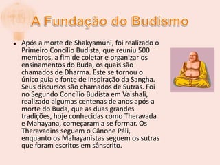 A Fundação do BudismoApós a morte de Shakyamuni, foi realizado o Primeiro Concílio Budista, que reuniu 500 membros, a fim de coletar e organizar os ensinamentos do Buda, os quais são chamados de Dharma. Este se tornou o único guia e fonte de inspiração da Sangha. Seus discursos são chamados de Sutras. Foi no Segundo Concílio Budista em Vaishali, realizado algumas centenas de anos após a morte do Buda, que as duas grandes tradições, hoje conhecidas como Theravada e Mahayana, começaram a se formar. Os Theravadins seguem o Cânone Páli, enquanto os Mahayanistas seguem os sutras que foram escritos em sânscrito.
