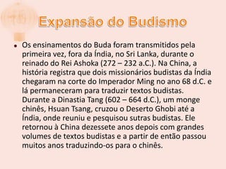 Expansão do BudismoOs ensinamentos do Buda foram transmitidos pela primeira vez, fora da Índia, no Sri Lanka, durante o reinado do Rei Ashoka (272 – 232 a.C.). Na China, a história registra que dois missionários budistas da Índia chegaram na corte do Imperador Ming no ano 68 d.C. e lá permaneceram para traduzir textos budistas. Durante a Dinastia Tang (602 – 664 d.C.), um monge chinês, HsuanTsang, cruzou o Deserto Ghobi até a Índia, onde reuniu e pesquisou sutras budistas. Ele retornou à China dezessete anos depois com grandes volumes de textos budistas e a partir de então passou muitos anos traduzindo-os para o chinês.
