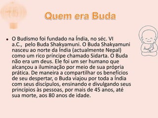 Quem era BudaO Budismo foi fundado na Índia, no séc. VI a.C.,  pelo Buda Shakyamuni. O Buda Shakyamuni nasceu ao norte da Índia (actualmente Nepal) como um rico príncipe chamado Sidarta. O Buda não era um deus. Ele foi um ser humano que alcançou a iluminação por meio de sua própria prática. De maneira a compartilhar os benefícios de seu despertar, o Buda viajou por toda a Índia com seus discípulos, ensinando e divulgando seus princípios às pessoas, por mais de 45 anos, até sua morte, aos 80 anos de idade.