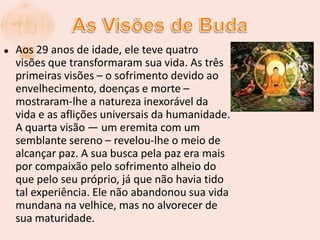  As Visões de BudaAos 29 anos de idade, ele teve quatro visões que transformaram sua vida. As três primeiras visões – o sofrimento devido ao envelhecimento, doenças e morte – mostraram-lhe a natureza inexorável da vida e as aflições universais da humanidade. A quarta visão — um eremita com um semblante sereno – revelou-lhe o meio de alcançar paz. A sua busca pela paz era mais por compaixão pelo sofrimento alheio do que pelo seu próprio, já que não havia tido tal experiência. Ele não abandonou sua vida mundana na velhice, mas no alvorecer de sua maturidade.