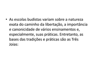 As escolas budistas variam sobre a natureza exata do caminho da libertação, a importância e canonicidade de vários ensinamentos e, especialmente, suas práticas. Entretanto, as bases das tradições e práticas são as Três Joias: